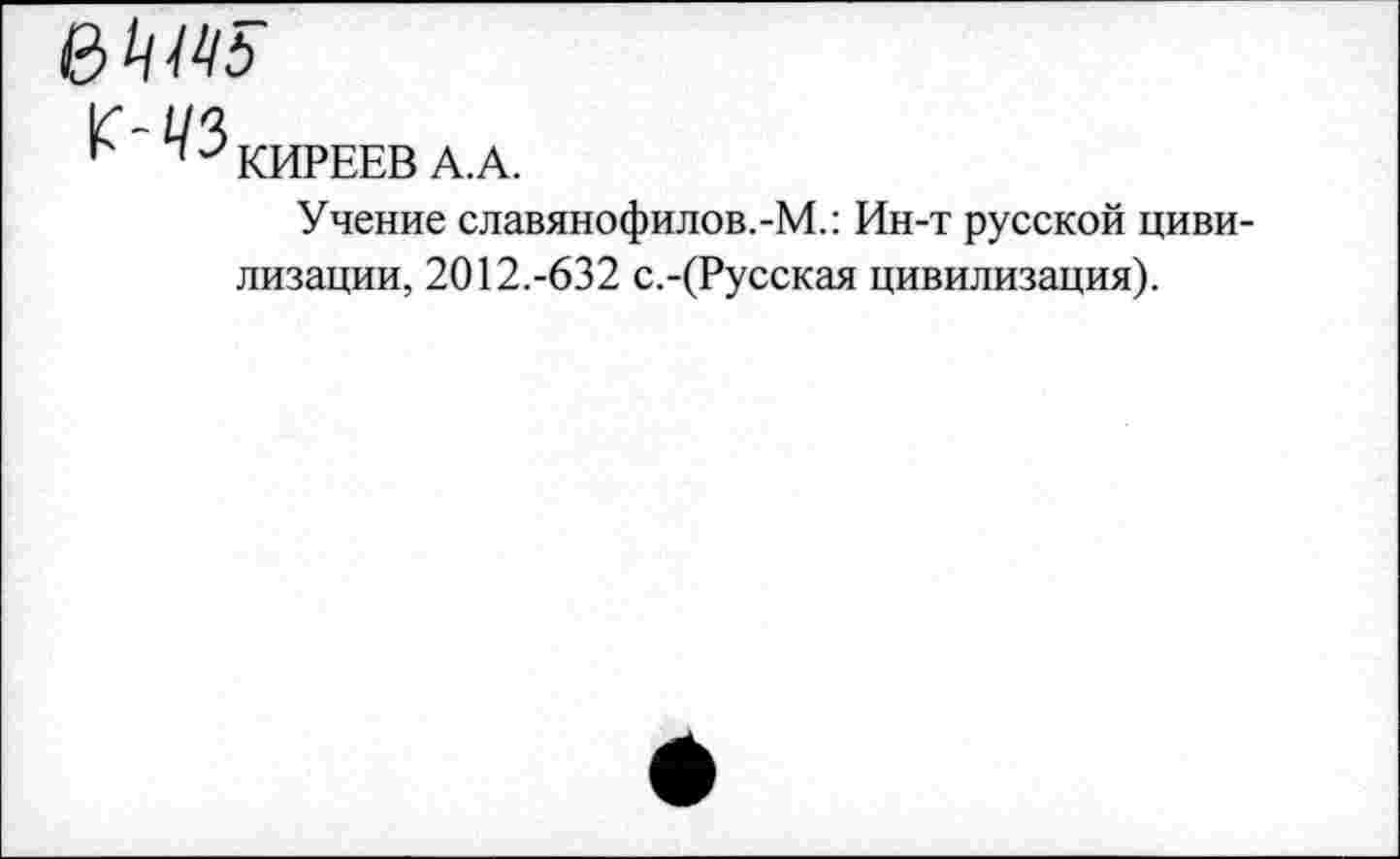 ﻿в
^'43 КИРЕЕВ А.А.
Учение славянофилов.-М.: Ин-т русской цивилизации, 2012.-632 с.-(Русская цивилизация).